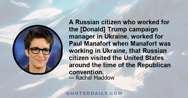 A Russian citizen who worked for the [Donald] Trump campaign manager in Ukraine, worked for Paul Manafort when Manafort was working in Ukraine, that Russian citizen visited the United States around the time of the