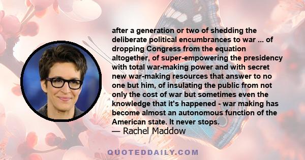 after a generation or two of shedding the deliberate political encumbrances to war ... of dropping Congress from the equation altogether, of super-empowering the presidency with total war-making power and with secret