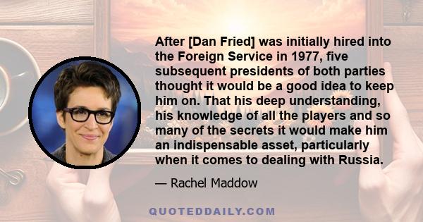 After [Dan Fried] was initially hired into the Foreign Service in 1977, five subsequent presidents of both parties thought it would be a good idea to keep him on. That his deep understanding, his knowledge of all the