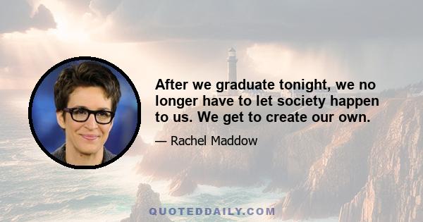 After we graduate tonight, we no longer have to let society happen to us. We get to create our own.