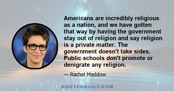 Americans are incredibly religious as a nation, and we have gotten that way by having the government stay out of religion and say religion is a private matter. The government doesn't take sides. Public schools don't