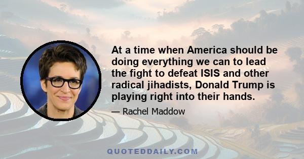 At a time when America should be doing everything we can to lead the fight to defeat ISIS and other radical jihadists, Donald Trump is playing right into their hands.