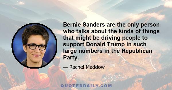 Bernie Sanders are the only person who talks about the kinds of things that might be driving people to support Donald Trump in such large numbers in the Republican Party.