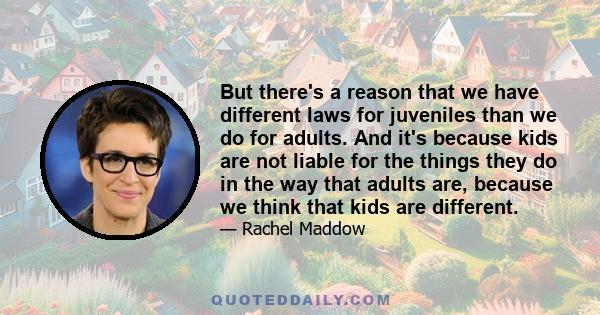 But there's a reason that we have different laws for juveniles than we do for adults. And it's because kids are not liable for the things they do in the way that adults are, because we think that kids are different.