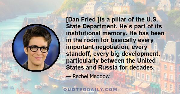 [Dan Fried ]is a pillar of the U.S. State Department. He`s part of its institutional memory. He has been in the room for basically every important negotiation, every standoff, every big development, particularly between 