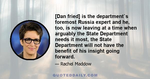 [Dan fried] is the department`s foremost Russia expert and he, too, is now leaving at a time when arguably the State Department needs it most, the State Department will not have the benefit of his insight going forward.