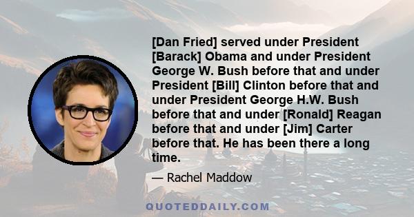 [Dan Fried] served under President [Barack] Obama and under President George W. Bush before that and under President [Bill] Clinton before that and under President George H.W. Bush before that and under [Ronald] Reagan