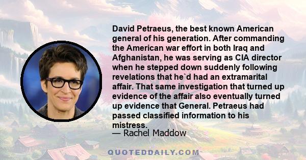 David Petraeus, the best known American general of his generation. After commanding the American war effort in both Iraq and Afghanistan, he was serving as CIA director when he stepped down suddenly following