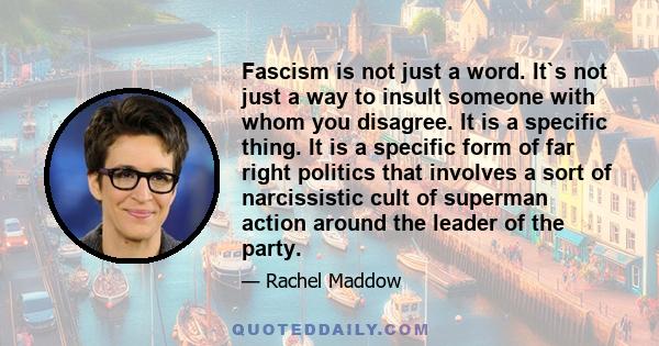 Fascism is not just a word. It`s not just a way to insult someone with whom you disagree. It is a specific thing. It is a specific form of far right politics that involves a sort of narcissistic cult of superman action