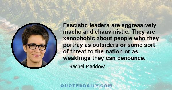 Fascistic leaders are aggressively macho and chauvinistic. They are xenophobic about people who they portray as outsiders or some sort of threat to the nation or as weaklings they can denounce.