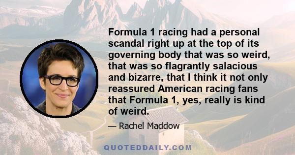 Formula 1 racing had a personal scandal right up at the top of its governing body that was so weird, that was so flagrantly salacious and bizarre, that I think it not only reassured American racing fans that Formula 1,