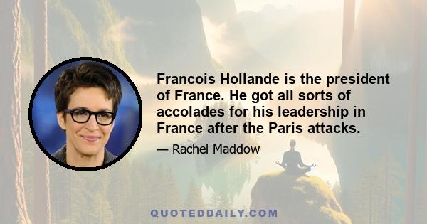 Francois Hollande is the president of France. He got all sorts of accolades for his leadership in France after the Paris attacks.