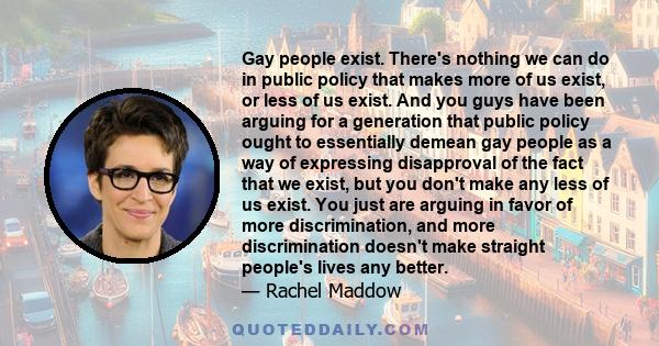 Gay people exist. There's nothing we can do in public policy that makes more of us exist, or less of us exist. And you guys have been arguing for a generation that public policy ought to essentially demean gay people as 