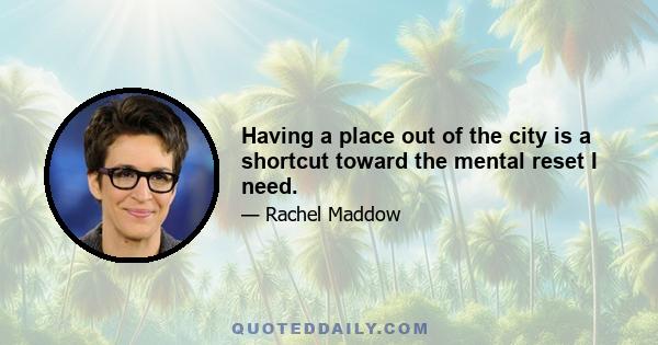 Having a place out of the city is a shortcut toward the mental reset I need.