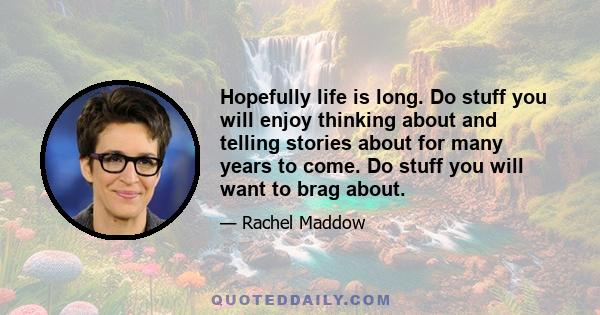 Hopefully life is long. Do stuff you will enjoy thinking about and telling stories about for many years to come. Do stuff you will want to brag about.