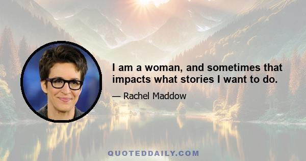 I am a woman, and sometimes that impacts what stories I want to do.