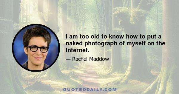 I am too old to know how to put a naked photograph of myself on the Internet.