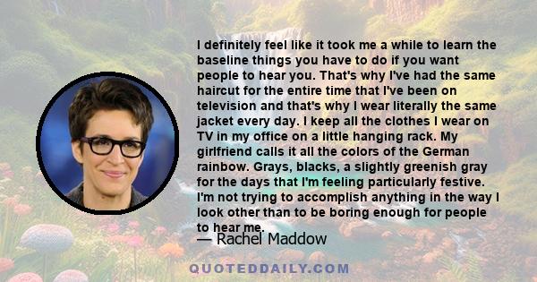 I definitely feel like it took me a while to learn the baseline things you have to do if you want people to hear you. That's why I've had the same haircut for the entire time that I've been on television and that's why