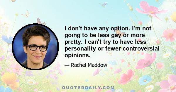 I don't have any option. I'm not going to be less gay or more pretty. I can't try to have less personality or fewer controversial opinions.