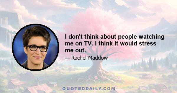 I don't think about people watching me on TV. I think it would stress me out.