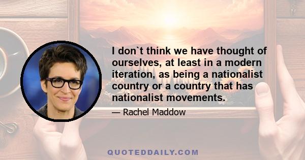 I don`t think we have thought of ourselves, at least in a modern iteration, as being a nationalist country or a country that has nationalist movements.