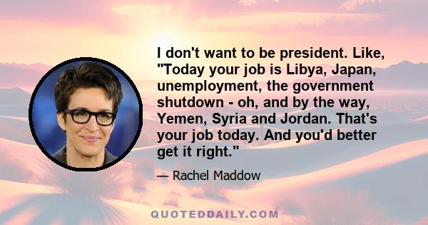 I don't want to be president. Like, Today your job is Libya, Japan, unemployment, the government shutdown - oh, and by the way, Yemen, Syria and Jordan. That's your job today. And you'd better get it right.