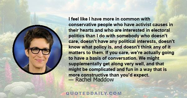 I feel like I have more in common with conservative people who have activist causes in their hearts and who are interested in electoral politics than I do with somebody who doesn't care, doesn't have any political