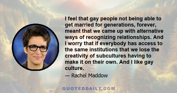 I feel that gay people not being able to get married for generations, forever, meant that we came up with alternative ways of recognizing relationships. And I worry that if everybody has access to the same institutions