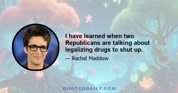 I have learned when two Republicans are talking about legalizing drugs to shut up.