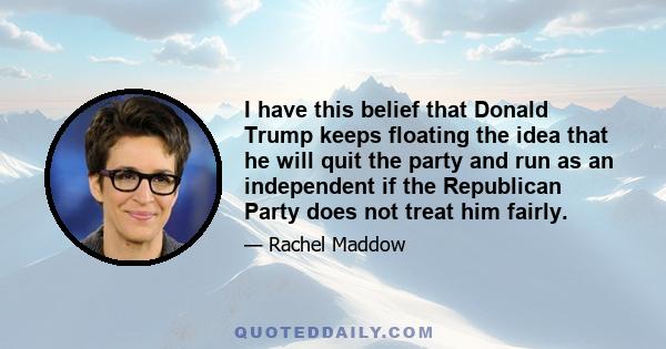 I have this belief that Donald Trump keeps floating the idea that he will quit the party and run as an independent if the Republican Party does not treat him fairly.