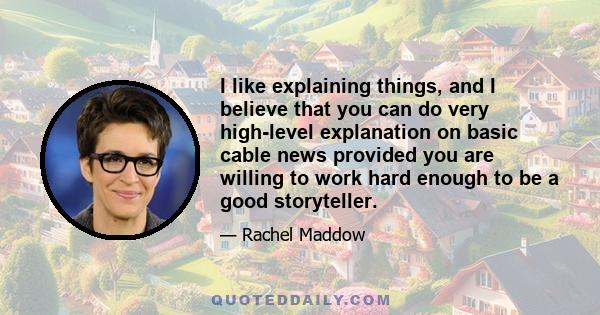 I like explaining things, and I believe that you can do very high-level explanation on basic cable news provided you are willing to work hard enough to be a good storyteller.