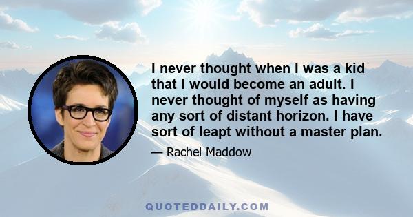 I never thought when I was a kid that I would become an adult. I never thought of myself as having any sort of distant horizon. I have sort of leapt without a master plan.