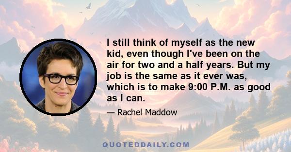 I still think of myself as the new kid, even though I've been on the air for two and a half years. But my job is the same as it ever was, which is to make 9:00 P.M. as good as I can.