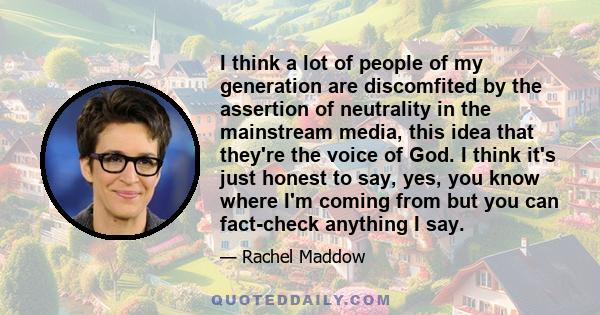 I think a lot of people of my generation are discomfited by the assertion of neutrality in the mainstream media, this idea that they're the voice of God. I think it's just honest to say, yes, you know where I'm coming