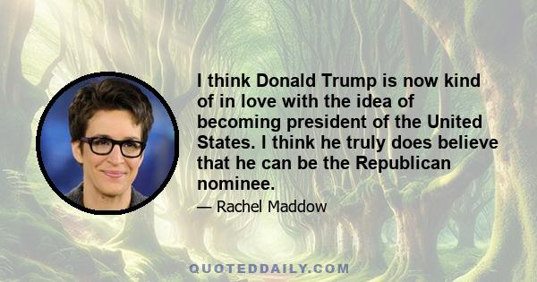 I think Donald Trump is now kind of in love with the idea of becoming president of the United States. I think he truly does believe that he can be the Republican nominee.