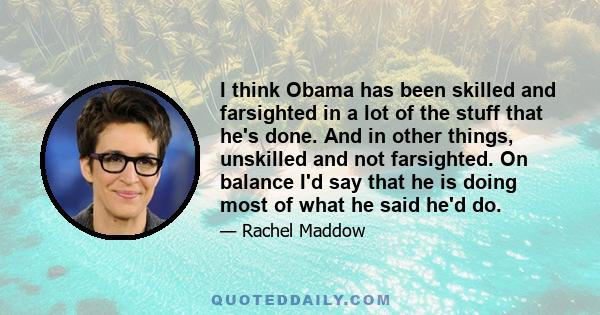 I think Obama has been skilled and farsighted in a lot of the stuff that he's done. And in other things, unskilled and not farsighted. On balance I'd say that he is doing most of what he said he'd do.