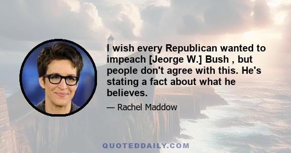 I wish every Republican wanted to impeach [Jeorge W.] Bush , but people don't agree with this. He's stating a fact about what he believes.