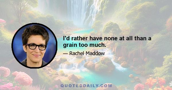 I'd rather have none at all than a grain too much.