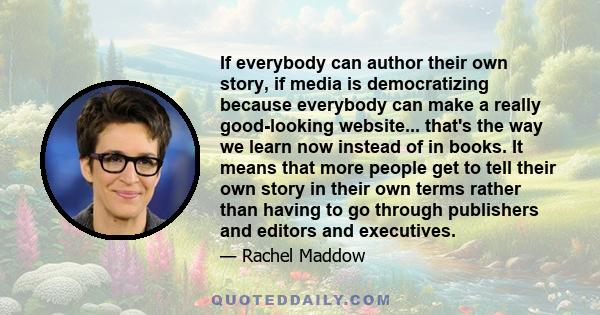 If everybody can author their own story, if media is democratizing because everybody can make a really good-looking website... that's the way we learn now instead of in books. It means that more people get to tell their 