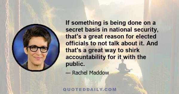 If something is being done on a secret basis in national security, that's a great reason for elected officials to not talk about it. And that's a great way to shirk accountability for it with the public.