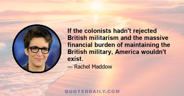 If the colonists hadn't rejected British militarism and the massive financial burden of maintaining the British military, America wouldn't exist.