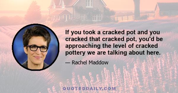 If you took a cracked pot and you cracked that cracked pot, you'd be approaching the level of cracked pottery we are talking about here.