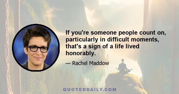 If you're someone people count on, particularly in difficult moments, that's a sign of a life lived honorably.