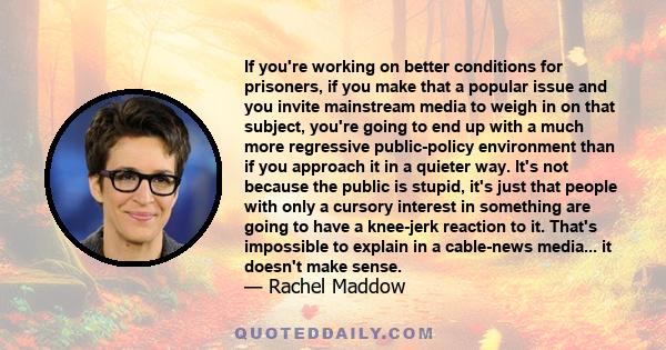 If you're working on better conditions for prisoners, if you make that a popular issue and you invite mainstream media to weigh in on that subject, you're going to end up with a much more regressive public-policy