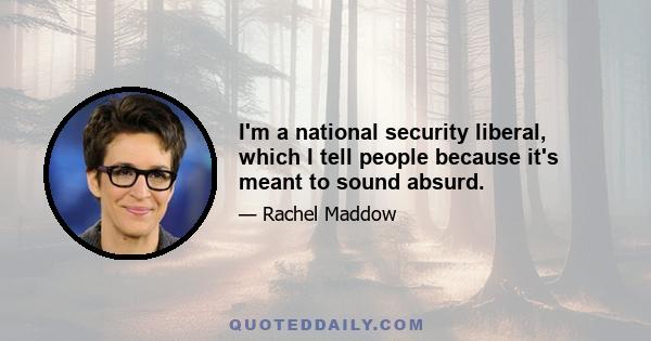 I'm a national security liberal, which I tell people because it's meant to sound absurd.