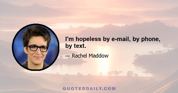 I'm hopeless by e-mail, by phone, by text.