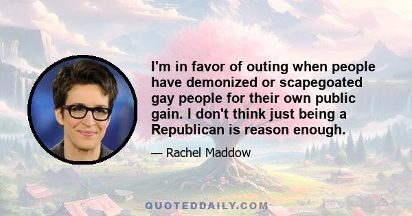 I'm in favor of outing when people have demonized or scapegoated gay people for their own public gain. I don't think just being a Republican is reason enough.