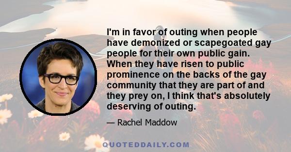 I'm in favor of outing when people have demonized or scapegoated gay people for their own public gain. When they have risen to public prominence on the backs of the gay community that they are part of and they prey on,