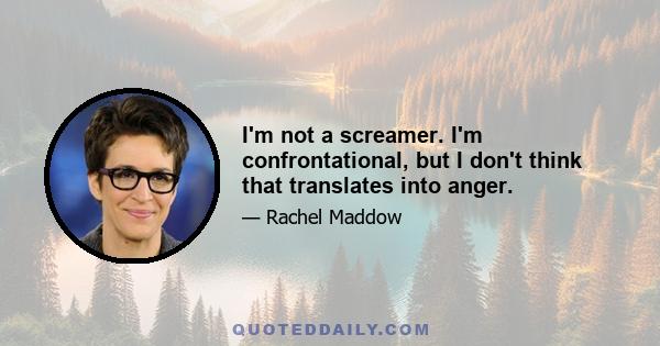 I'm not a screamer. I'm confrontational, but I don't think that translates into anger.