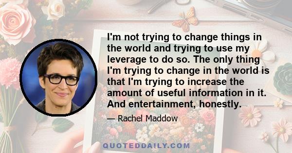 I'm not trying to change things in the world and trying to use my leverage to do so. The only thing I'm trying to change in the world is that I'm trying to increase the amount of useful information in it. And